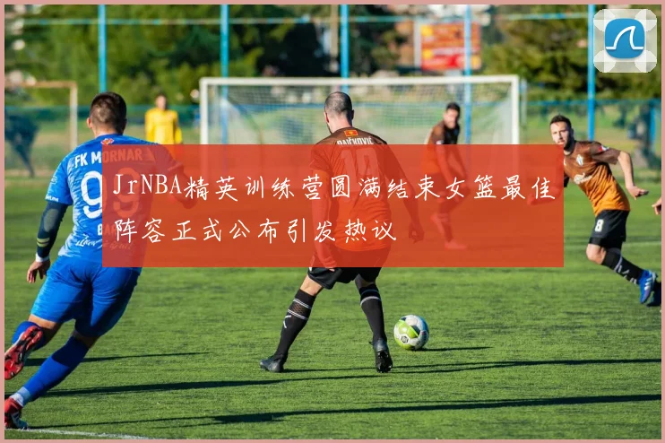 JrNBA精英训练营圆满结束女篮最佳阵容正式公布引发热议