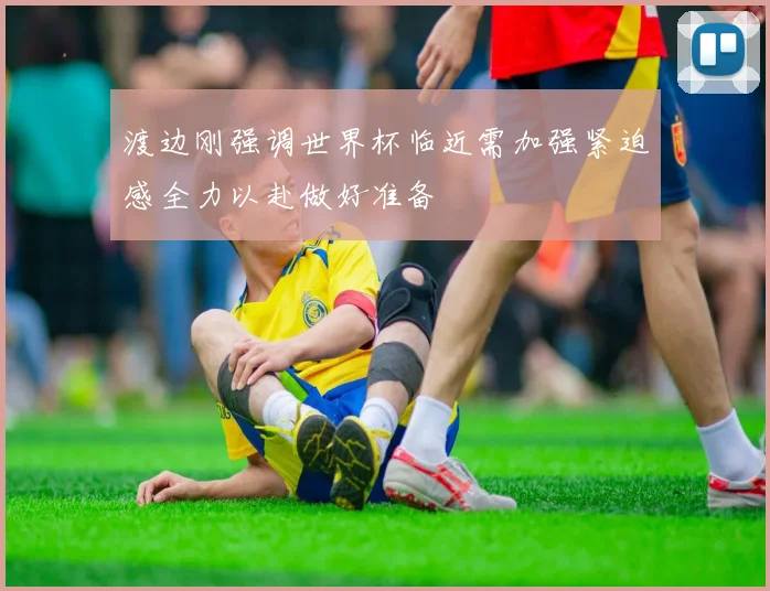 渡边刚强调世界杯临近需加强紧迫感全力以赴做好准备