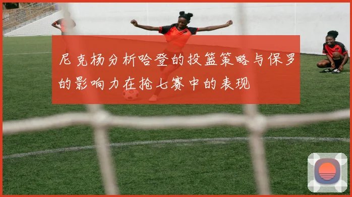尼克杨分析哈登的投篮策略与保罗的影响力在抢七赛中的表现