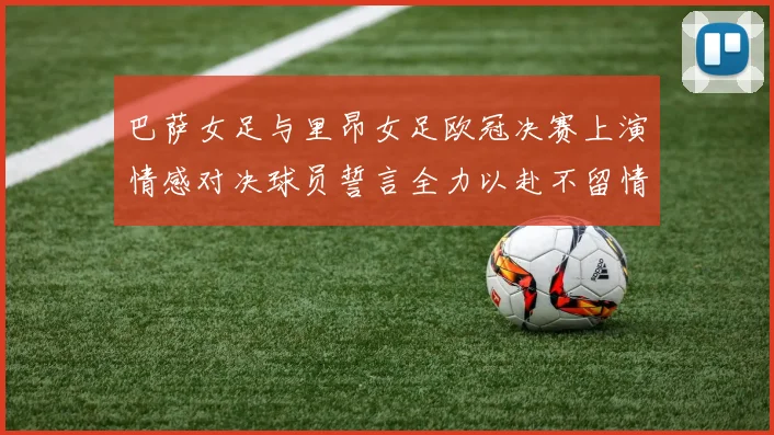 巴萨女足与里昂女足欧冠决赛上演情感对决球员誓言全力以赴不留情面