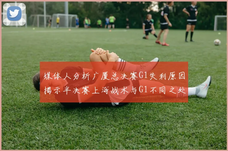 媒体人分析广厦总决赛G1失利原因揭示半决赛上海战术与G1不同之处