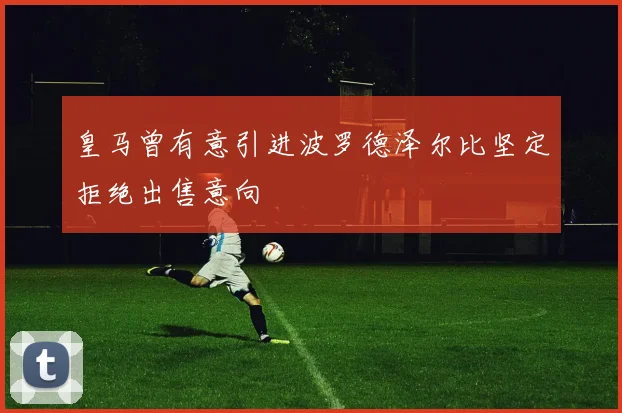皇马曾有意引进波罗德泽尔比坚定拒绝出售意向