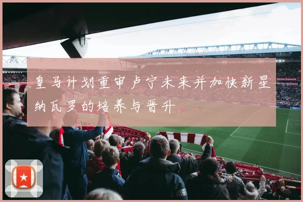 皇马计划重审卢宁未来并加快新星纳瓦罗的培养与晋升