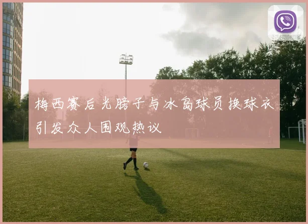 梅西赛后光膀子与冰岛球员换球衣引发众人围观热议