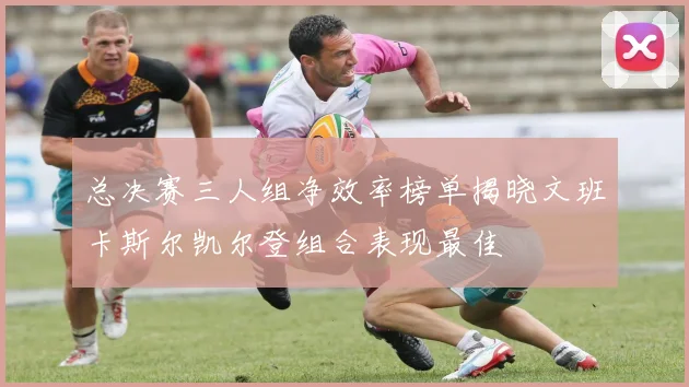 总决赛三人组净效率榜单揭晓文班卡斯尔凯尔登组合表现最佳