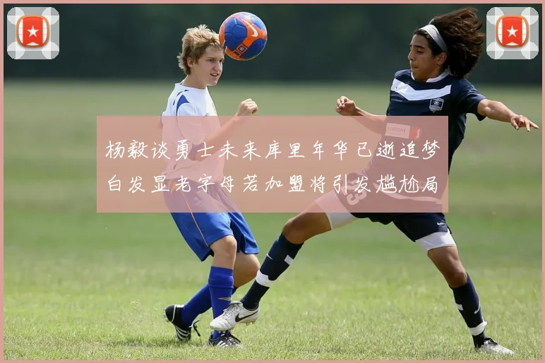 杨毅谈勇士未来库里年华已逝追梦白发显老字母若加盟将引发尴尬局面