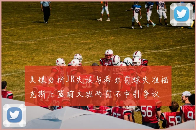 美媒分析JR失误与希尔罚球失准福克斯上篮前文班两罚不中引争议