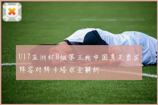 U17亚洲杯B组第三轮中国男足首发阵容对阵卡塔尔全解析